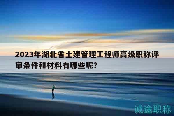 2023年湖北省土建管理工程师高级职称评审条件和材料有哪些呢？