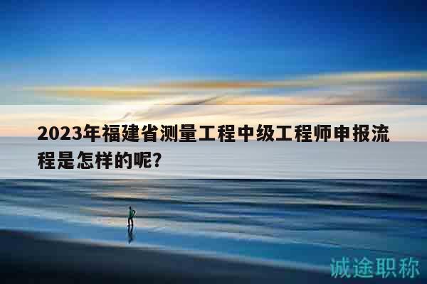 2023年福建省测量工程中级工程师申报流程是怎样的呢？