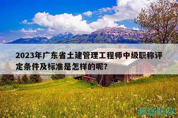 2023年广东省土建管理工程师中级职称评定条件及标准是怎样的呢？
