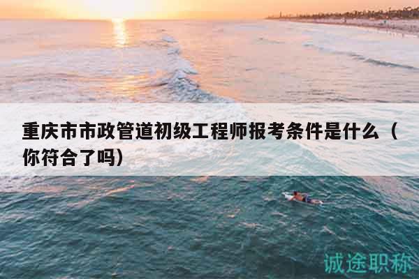 重庆市市政管道初级工程师报考条件是什么（你符合了吗）
