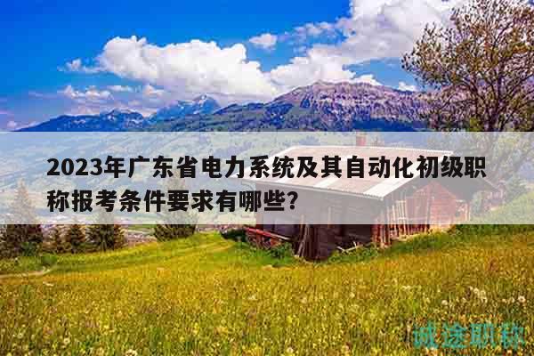 2023年广东省电力系统及其自动化初级职称报考条件要求有哪些？