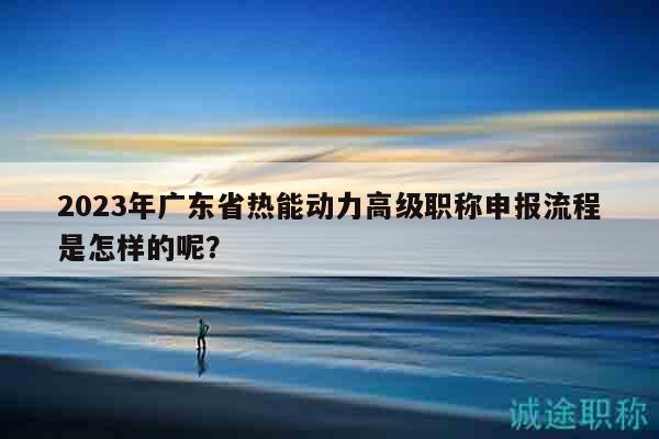 2023年广东省热能动力高级职称申报流程是怎样的呢？