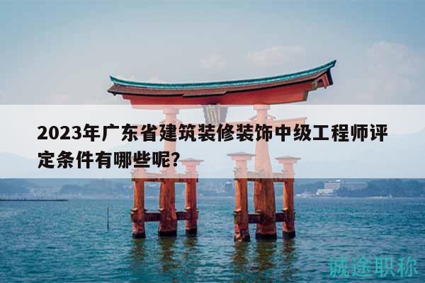 2023年广东省建筑装修装饰中级工程师评定条件有哪些呢？