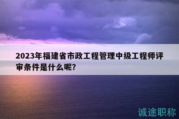 2023年福建省市政工程管理中级工程师评审条件是什么呢？