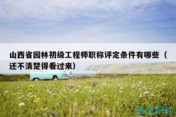 山西省园林初级工程师职称评定条件有哪些（还不清楚得看过来）