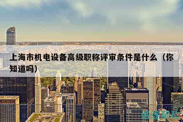 上海市机电设备高级职称评审条件是什么（你知道吗）