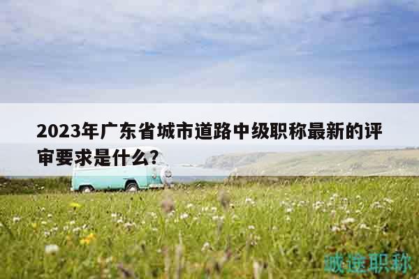 2023年广东省城市道路中级职称最新的评审要求是什么？