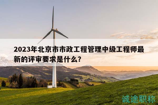 2023年北京市市政工程管理中级工程师最新的评审要求是什么？