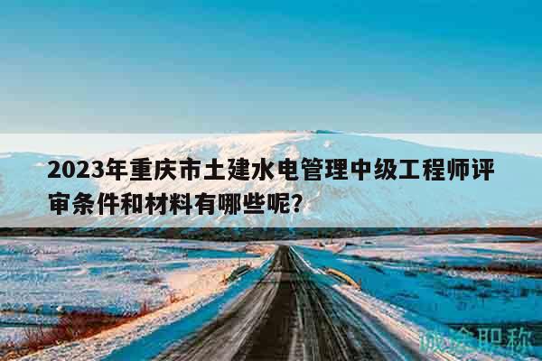 2023年重庆市土建水电管理中级工程师评审条件和材料有哪些呢？