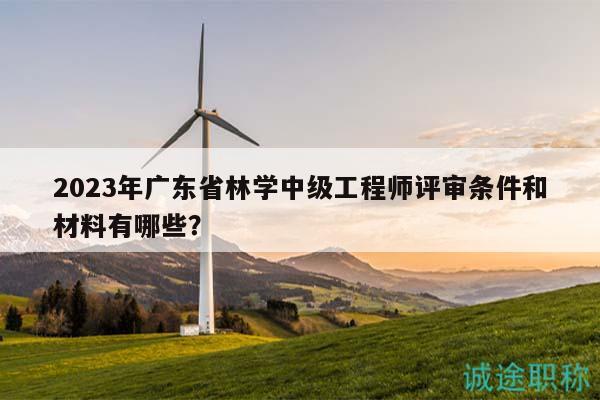 2023年广东省林学中级工程师评审条件和材料有哪些？