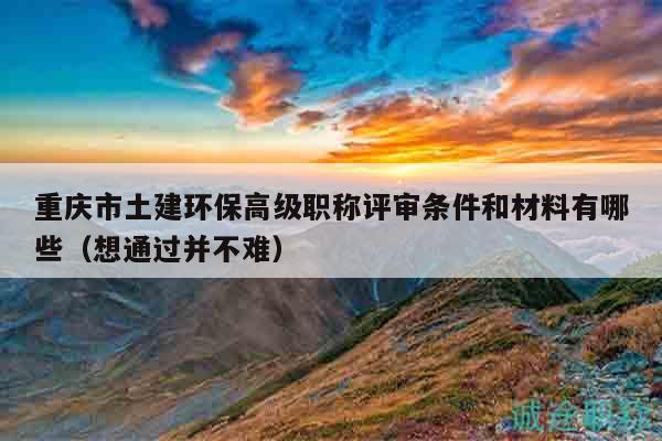 重庆市土建环保高级职称评审条件和材料有哪些（想通过并不难）
