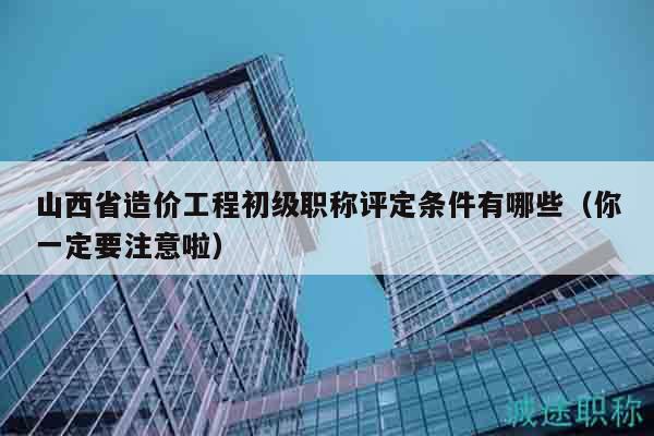 山西省造价工程初级职称评定条件有哪些（你一定要注意啦）