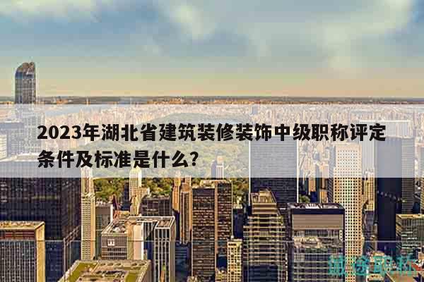2023年湖北省建筑装修装饰中级职称评定条件及标准是什么？