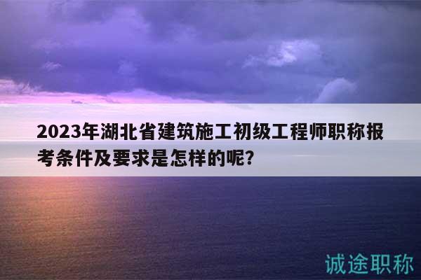 2023年湖北省建筑施工初级工程师职称报考条件及要求是怎样的呢？