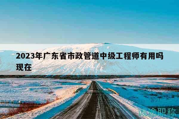 2023年广东省市政管道中级工程师有用吗现在