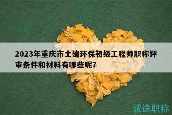 2023年重庆市土建环保初级工程师职称评审条件和材料有哪些呢？