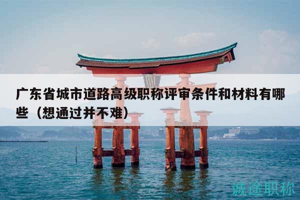 广东省城市道路高级职称评审条件和材料有哪些（想通过并不难）