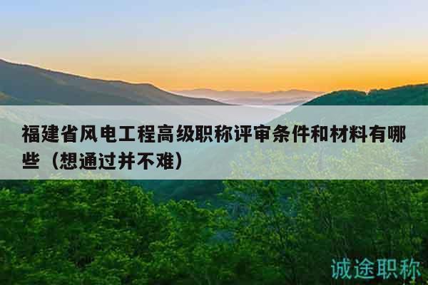 福建省风电工程高级职称评审条件和材料有哪些（想通过并不难）