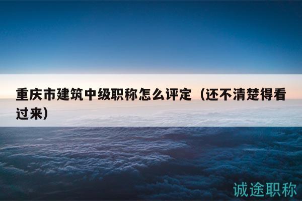 重庆市建筑中级职称怎么评定（还不清楚得看过来）
