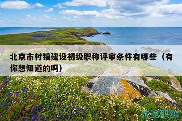 北京市村镇建设初级职称评审条件有哪些（有你想知道的吗）
