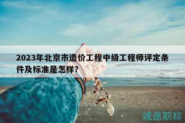 2023年北京市造价工程中级工程师评定条件及标准是怎样？