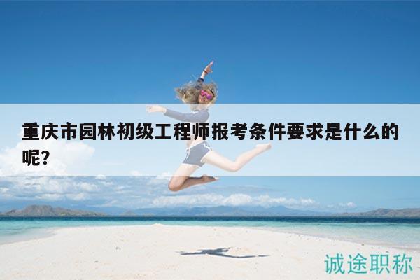 重庆市园林初级工程师报考条件要求是什么的呢？