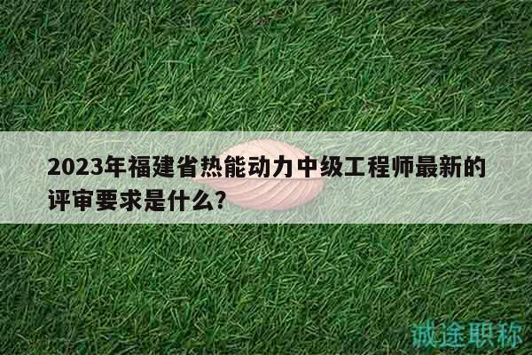 2023年福建省热能动力中级工程师最新的评审要求是什么？