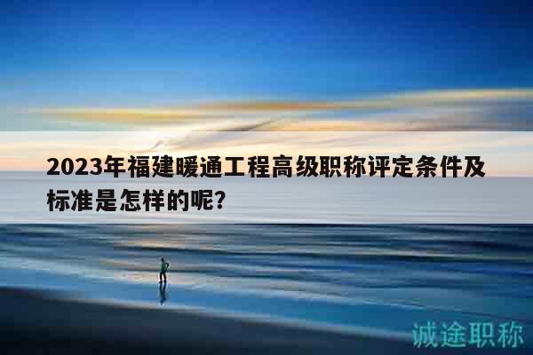 2023年福建暖通工程高级职称评定条件及标准是怎样的呢？