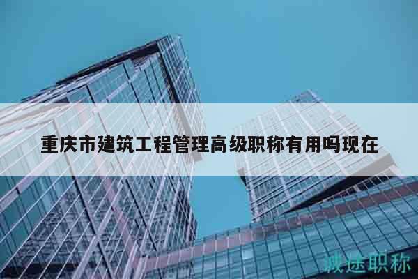 重庆市建筑工程管理高级职称有用吗现在