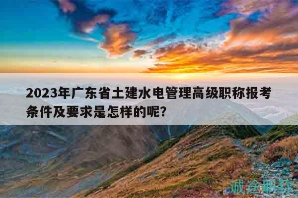 2023年广东省土建水电管理高级职称报考条件及要求是怎样的呢？