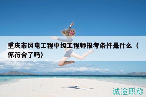 重庆市风电工程中级工程师报考条件是什么（你符合了吗）
