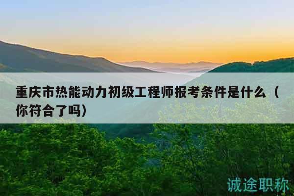 重庆市热能动力初级工程师报考条件是什么（你符合了吗）