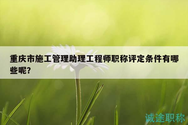 重庆市施工管理助理工程师职称评定条件有哪些呢？