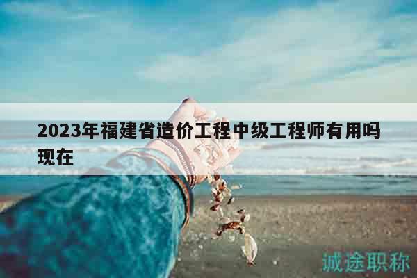2023年福建省造价工程中级工程师有用吗现在