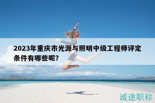 2023年重庆市光源与照明中级工程师评定条件有哪些呢？