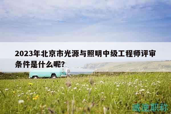 2023年北京市光源与照明中级工程师评审条件是什么呢？