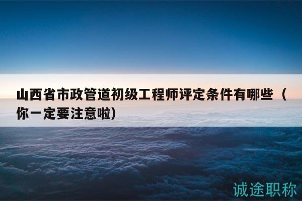 山西省市政管道初级工程师评定条件有哪些（你一定要注意啦）