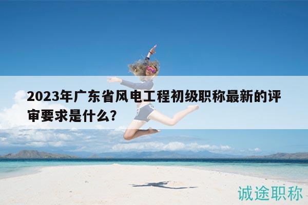 2023年广东省风电工程初级职称最新的评审要求是什么？