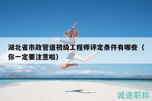 湖北省市政管道初级工程师评定条件有哪些（你一定要注意啦）