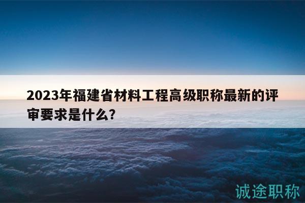 2023年福建省材料工程高级职称最新的评审要求是什么？
