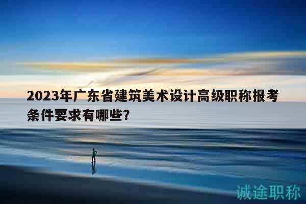 2023年广东省建筑美术设计高级职称报考条件要求有哪些？