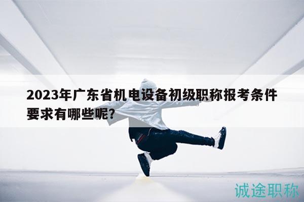 2023年广东省机电设备初级职称报考条件要求有哪些呢？