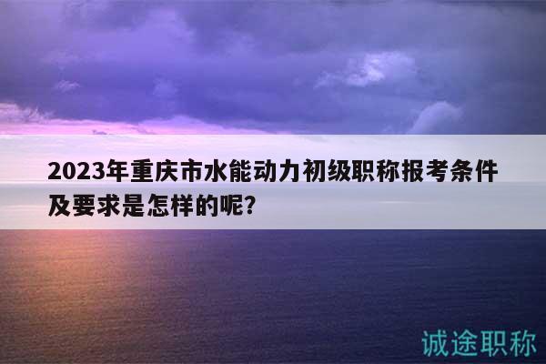2023年重庆市水能动力初级职称报考条件及要求是怎样的呢？