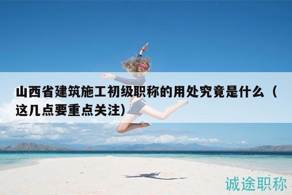 山西省建筑施工初级职称的用处究竟是什么（这几点要重点关注）