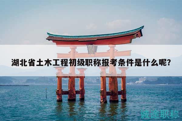 湖北省土木工程初级职称报考条件是什么呢？