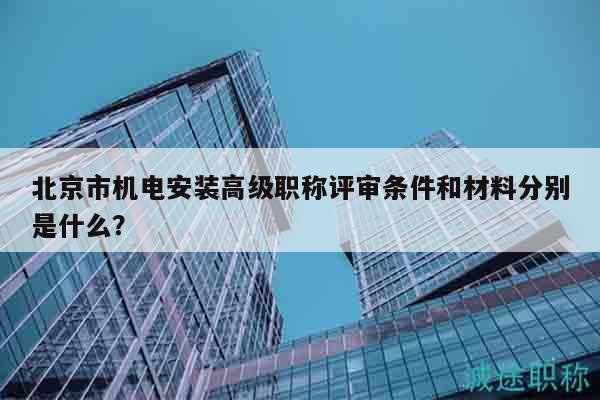 北京市机电安装高级职称评审条件和材料分别是什么？