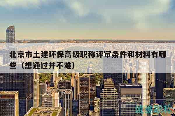 北京市土建环保高级职称评审条件和材料有哪些（想通过并不难）