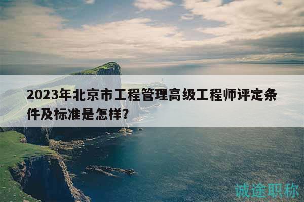 2023年北京市工程管理高级工程师评定条件及标准是怎样？