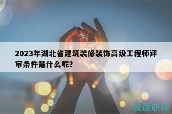 2023年湖北省建筑装修装饰高级工程师评审条件是什么呢？