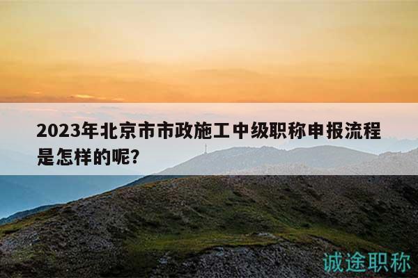 2023年北京市市政施工中级职称申报流程是怎样的呢？